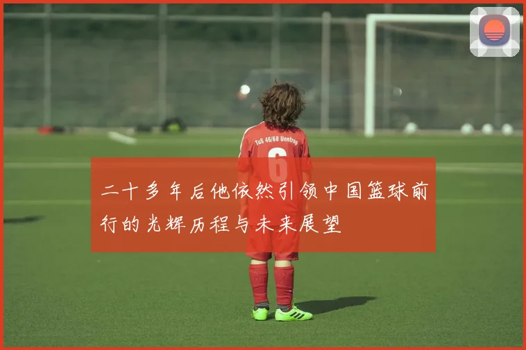 二十多年后他依然引领中国篮球前行的光辉历程与未来展望