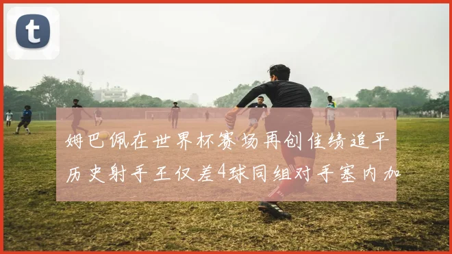 姆巴佩在世界杯赛场再创佳绩追平历史射手王仅差4球同组对手塞内加尔挪威挑战在即