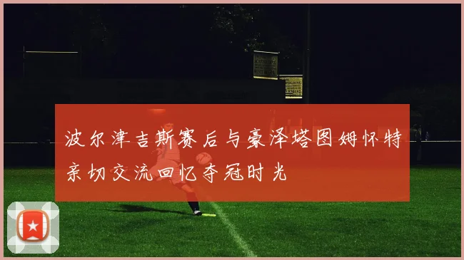波尔津吉斯赛后与豪泽塔图姆怀特亲切交流回忆夺冠时光
