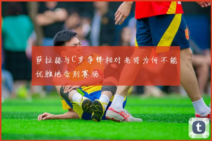 萨拉赫与C罗争锋相对老将为何不能优雅地告别赛场
