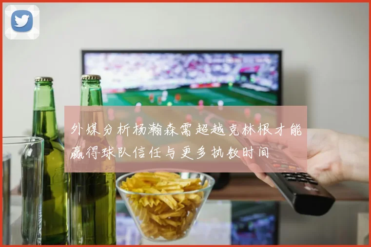 外媒分析杨瀚森需超越克林根才能赢得球队信任与更多执教时间