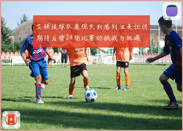 艾顿谈球队表现失利感到沮丧但仍期待后续24场比赛的挑战与机遇