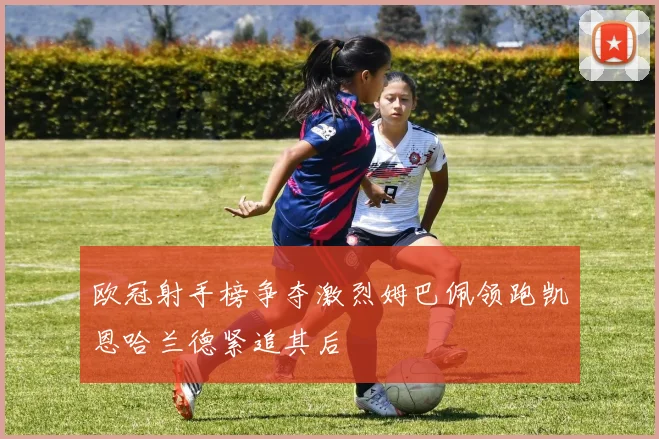 欧冠射手榜争夺激烈姆巴佩领跑凯恩哈兰德紧追其后