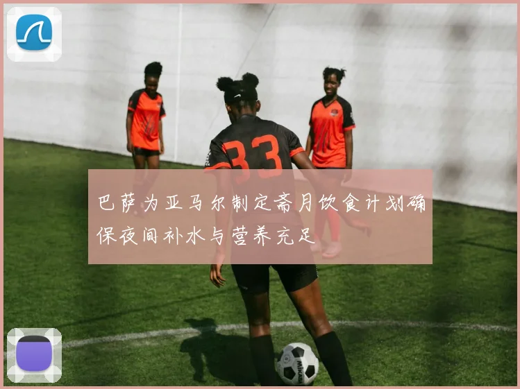 巴萨为亚马尔制定斋月饮食计划确保夜间补水与营养充足