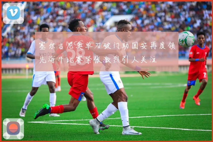 塞尔吉尼奥单刀破门助国安再度领先海牛比赛紧张激烈引人关注