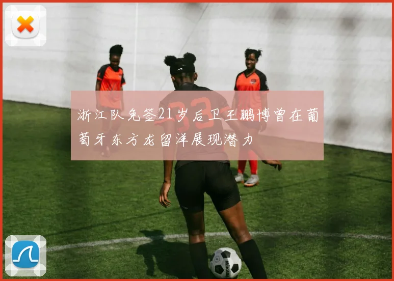 浙江队免签21岁后卫王鹏博曾在葡萄牙东方龙留洋展现潜力